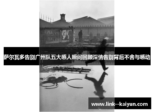 萨尔瓦多告别广州队五大感人瞬间回顾深情告别背后不舍与感动