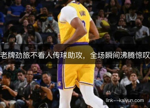 老牌劲旅不看人传球助攻，全场瞬间沸腾惊叹